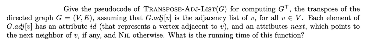 Give the pseudocode of TRANSPOSE-ADJ-LIST(G) for computing GT, the transpose of the
(V, E), assuming that G.adj[v] is the adjacency list of v, for all v E V. Each element of
directed graph G
G.adj[v] has an attribute id (that represents a vertex adjacent to v), and an attributes next, which points to
the next neighbor of v, if any, and NIL otherwise. What is the running time of this function?
