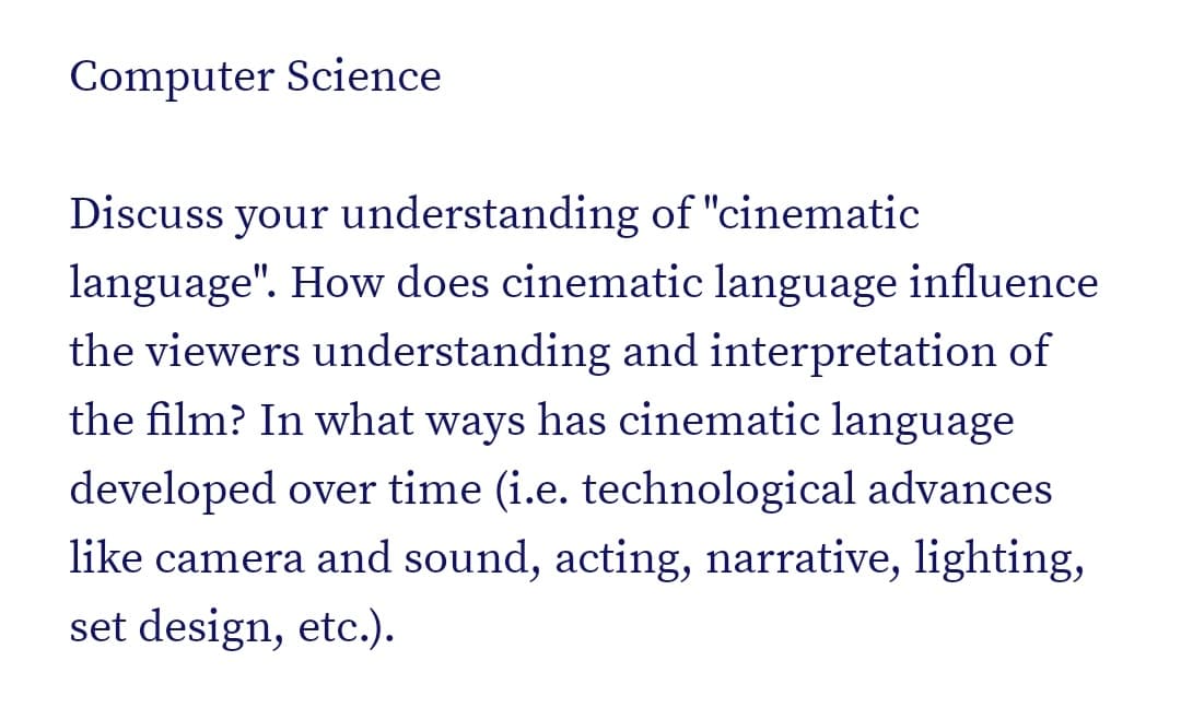 Computer Science
Discuss your understanding of "cinematic
language". How does cinematic language influence
the viewers understanding and interpretation of
the film? In what ways has cinematic language
developed over time (i.e. technological advances
like camera and sound, acting, narrative, lighting,
set design, etc.).
