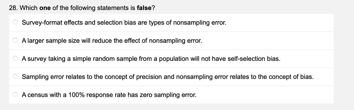 28. Which one of the following statements is false?
Survey-format effects and selection bias are types of nonsampling error.
A larger sample size will reduce the effect of nonsampling error.
A survey taking a simple random sample from a population will not have self-selection bias.
Sampling error relates to the concept of precision and nonsampling error relates to the concept of bias.
A census with a 100% response rate has zero sampling error.