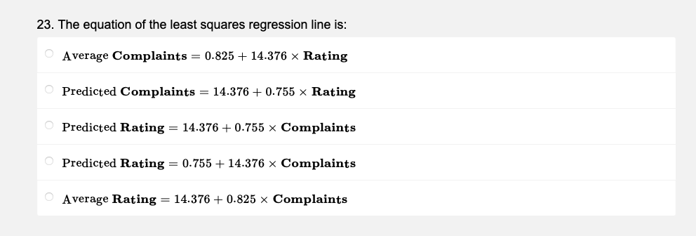 23. The equation of the least squares regression line is:
O Average Complaints = 0.825 + 14.376 × Rating
Predicted Complaints = 14.376 +0.755 × Rating
Predicted Rating = 14.376 +0.755 x Complaints
Predicted Rating = 0.755 +14.376 x Complaints
Average Rating = 14.376 + 0.825 × Complaints