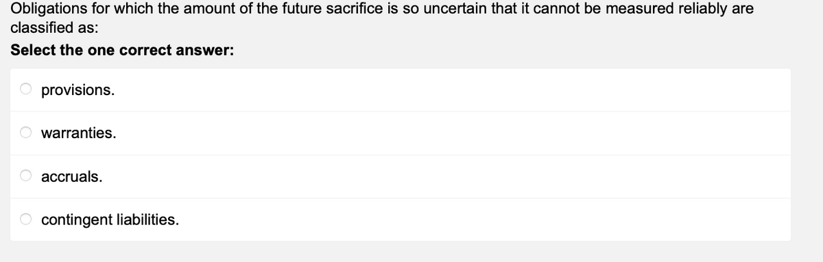 Obligations for which the amount of the future sacrifice is so uncertain that it cannot be measured reliably are
classified as:
Select the one correct answer:
O provisions.
Owarranties.
accruals.
O contingent liabilities.