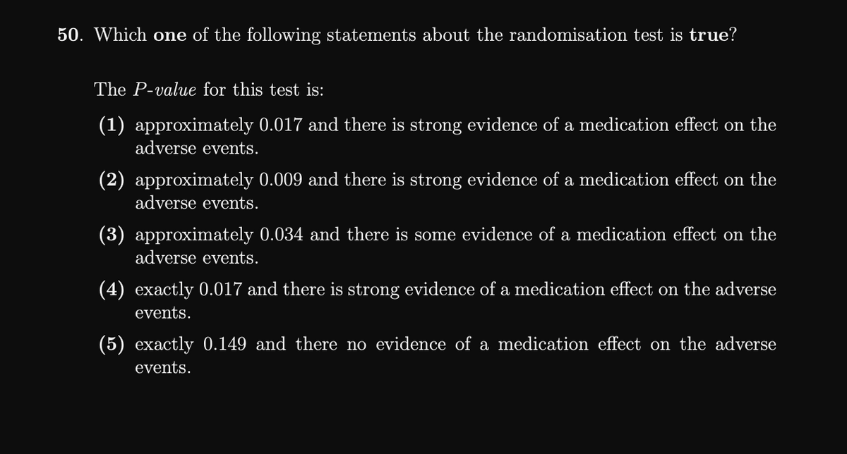 50. Which one of the following statements about the randomisation test is true?
The P-value for this test is:
(1) approximately 0.017 and there is strong evidence of a medication effect on the
adverse events.
(2) approximately 0.009 and there is strong evidence of a medication effect on the
adverse events.
(3) approximately 0.034 and there is some evidence of a medication effect on the
adverse events.
(4) exactly 0.017 and there is strong evidence of a medication effect on the adverse
events.
(5) exactly 0.149 and there no evidence of a medication effect on the adverse
events.