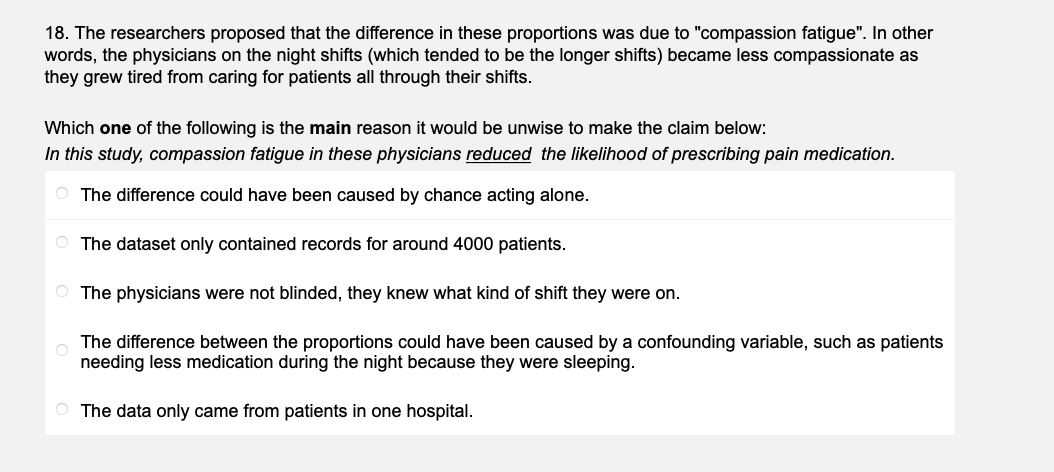 18. The researchers proposed that the difference in these proportions was due to "compassion fatigue". In other
words, the physicians on the night shifts (which tended to be the longer shifts) became less compassionate as
they grew tired from caring for patients all through their shifts.
Which one of the following is the main reason it would be unwise to make the claim below:
In this study, compassion fatigue in these physicians reduced the likelihood of prescribing pain medication.
The difference could have been caused by chance acting alone.
The dataset only contained records for around 4000 patients.
The physicians were not blinded, they knew what kind of shift they were on.
The difference between the proportions could have been caused by a confounding variable, such as patients
needing less medication during the night because they were sleeping.
The data only came from patients in one hospital.