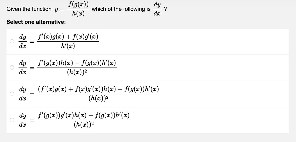 Given the function y =
Select one alternative:
dy
dx
dy
dx
dy
dx
=
=
f(g(x))
h(x)
||
dy
which of the following is
?
dx
f'(x)g(x) + f(x)g (x)
h'(x)
f'(g(x))h(x) – f(g(x))h'(x)
(h(x))²
(f'(x)g(x) + f(x)g'(x))h(x) — f(g(x))h'(x)
(h(x))²
dy f'(g(x)) g(x)h(x) = f(g(x))h'(x)
dx
(h(x))²