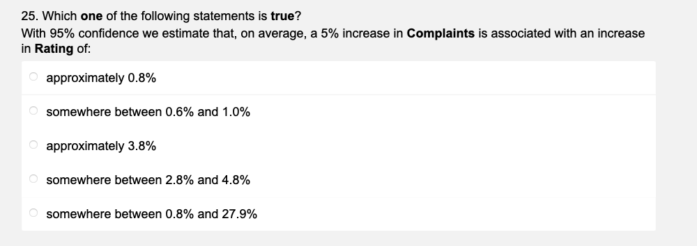25. Which one of the following statements is true?
With 95% confidence we estimate that, on average, a 5% increase in Complaints is associated with an increase
in Rating of:
O approximately 0.8%
Osomewhere between 0.6% and 1.0%
O approximately 3.8%
Osomewhere between 2.8% and 4.8%
somewhere between 0.8% and 27.9%