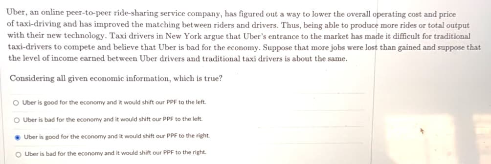 Uber, an online peer-to-peer ride-sharing service company, has figured out a way to lower the overall operating cost and price
of taxi-driving and has improved the matching between riders and drivers. Thus, being able to produce more rides or total output
with their new technology. Taxi drivers in New York argue that Uber's entrance to the market has made it difficult for traditional
taxi-drivers to compete and believe that Uber is bad for the economy. Suppose that more jobs were lost than gained and suppose that
the level of income earned between Uber drivers and traditional taxi drivers is about the same.
Considering all given economic information, which is true?
O Uber is good for the economy and it would shift our PPF to the left.
O Uber is bad for the economy and it would shift our PPF to the left.
●Uber is good for the economy and it would shift our PPF to the right.
O Uber is bad for the economy and it would shift our PPF to the right.
