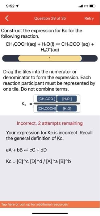 9:52 1
LTE
Question 28 of 35
Retry
Construct the expression for Kc for the
following reaction.
CH,COOH(aq) + H,0(1) = CH,COO (aq) +
H,O*(aq)
Drag the tiles into the numerator or
denominator to form the expression. Each
reaction participant must be represented by
one tile. Do not combine terms.
[CH,CO0] (H,O']
Ke =
(CH,COOH) (H,0]
Incorrect, 2 attempts remaining
Your expression for Kc is incorrect. Recall
the general definition of Kc:
aA + bB = cC + dD
Kc = [C]^c [D]^d/ [A]^a [B]^b
Tap here or pull up for additional resources
