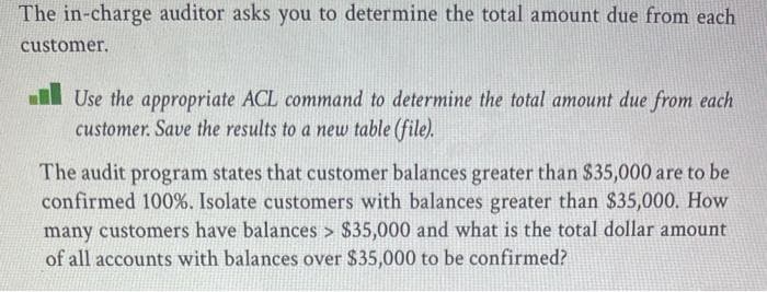 The in-charge auditor asks you to determine the total amount due from each
customer.
l Use the appropriate ACL command to determine the total amount due from each
customer. Save the results to a new table (file).
The audit program states that customer balances greater than $35,000 are to be
confirmed 100%. Isolate customers with balances greater than $35,000. How
many customers have balances > $35,000 and what is the total dollar amount
of all accounts with balances over $35,000 to be confirmed?
