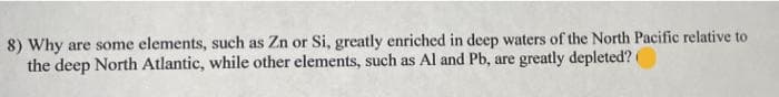 8) Why are some elements, such as Zn or Si, greatly enriched in deep waters of the North Pacific relative to
the deep North Atlantic, while other elements, such as Al and Pb, are greatly depleted? (
