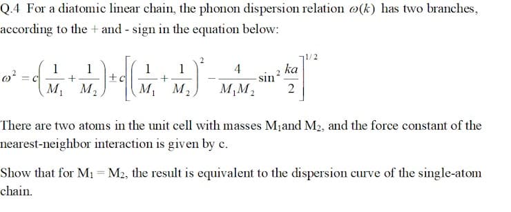 Q.4 For a diatomic linear chain, the phonon dispersion relation o(k) has two branches,
according to the+ and - sign in the equation below:
0²
1 1
(+)
M₁ M₂
=C
1
+
M₁ M₂.
2
1/2
ka
쌀²
4
M₁M₂ 2
sin ²
There are two atoms in the unit cell with masses M₁ and M₂, and the force constant of the
nearest-neighbor interaction is given by c.
Show that for M₁ = M2, the result is equivalent to the dispersion curve of the single-atom
chain.
