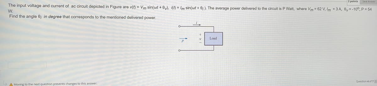 2 points
The input voltage and current of ac circuit depicted in Figure are v(t) = Vm sin(wt +0v), i(t) = Im sin(wt + 8;). The average power delivered to the circuit is P Watt, where Vm= 62 V, Im = 3A, 8v=-100, P = 54
W.
Find the angle 8; in degree that corresponds to the mentioned delivered power.
A Moving to the next question prevents changes to this answer.
P
Load
Question 4 of 7 >