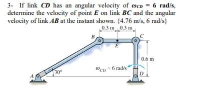 3- If link CD has an angular velocity of cD = 6 rad/s,
determine the velocity of point E on link BC and the angular
velocity of link AB at the instant shown. (4.76 m/s, 6 rad/s}
0.3 m 0.3 m
30°
B
CD=6 rad/s
0.6 m