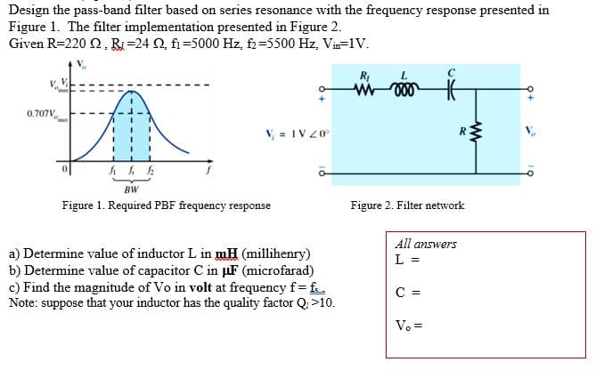 Design the pass-band filter based on series resonance with the frequency response presented in
Figure 1. The filter implementation presented in Figure 2.
Given R=2202, R=24 02, fi-5000 Hz, f2=5500 Hz, Vin=1V.
0.707V
V₁ = IV 20°
BW
Figure 1. Required PBF frequency response
a) Determine value of inductor L in mH (millihenry)
b) Determine value of capacitor C in μF (microfarad)
c) Find the magnitude of Vo in volt at frequency f = f.
Note: suppose that your inductor has the quality factor Q, >10.
R₁
C
Figure 2. Filter network
C =
R
All answers
L =
V. =
www
