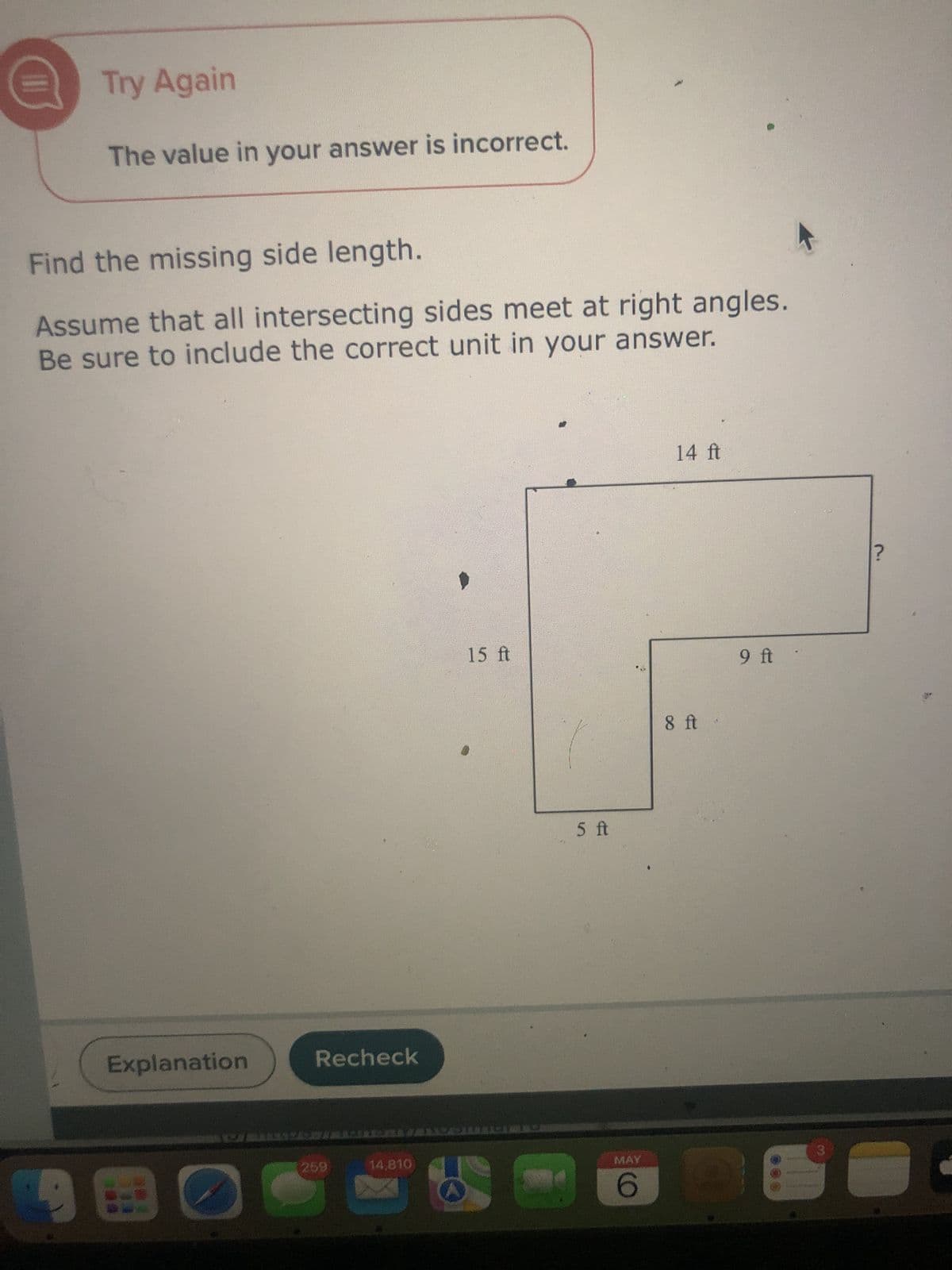 Try Again
The value in your answer is incorrect.
Find the missing side length.
Assume that all intersecting sides meet at right angles.
Be sure to include the correct unit in your answer.
Explanation
Recheck
259
14,810
15 ft
5 ft
14 ft
8 ft
9 ft
MAY
3
6
?