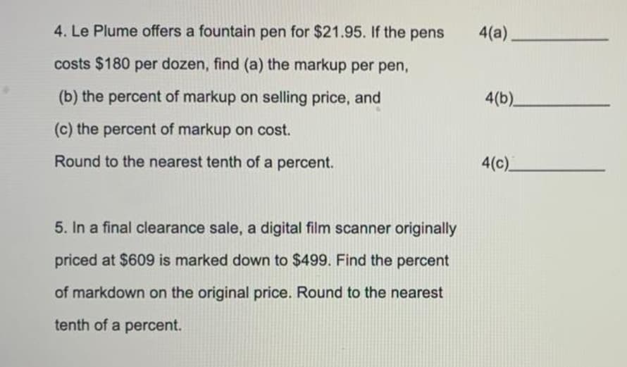 4. Le Plume offers a fountain pen for $21.95. If the pens
4(a).
costs $180 per dozen, find (a) the markup per pen,
(b) the percent of markup on selling price, and
4(b)
(c) the percent of markup on cost.
Round to the nearest tenth of a percent.
4(c)
5. In a final clearance sale, a digital film scanner originally
priced at $609 is marked down to $499. Find the percent
of markdown on the original price. Round to the nearest
tenth of a percent.
