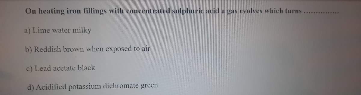 On heating iron fillings with concentrated sulphuric acid a gas evolves which turns
a) Lime water milky
b) Reddish brown when exposed to air
c) Lead acetate black
d) Acidified potassium dichromate green
