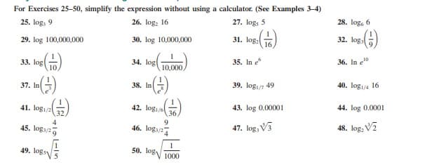 For Exercises 25-50, simplify the expression without using a calculator. (See Examples 3-4)
26. log, 16
27. logs 5
28. log, 6
25. log, 9
32. log
30. log 10,000,000
31. log:
16
29. log 100,000,000
35. In e
36. In e10
34. log
33. log
10
10,000
39. log/7 49
40. log/4 16
37. In
38. In
41. logi/2
32,
42. logije
36,
43. log 0.00001
44. log 0.0001
9.
46. loga/2
47. log, V3
48. log, V2
45. loga/27
1
50. log 1000
49. logs
-10

