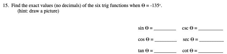 15. Find the exact values (no decimals) of the six trig functions when e = -135°.
(hint: draw a picture)
sin e =
csc e =
cos e =
sec e =
tan e =
cot e =
