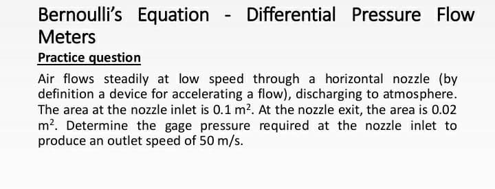 Bernoulli's Equation
Differential Pressure Flow
Meters
Practice question
Air flows steadily at low speed through a horizontal nozzle (by
definition a device for accelerating a flow), discharging to atmosphere.
The area at the nozzle inlet is 0.1 m?. At the nozzle exit, the area is 0.02
m?. Determine the gage pressure required at the nozzle inlet to
produce an outlet speed of 50 m/s.
