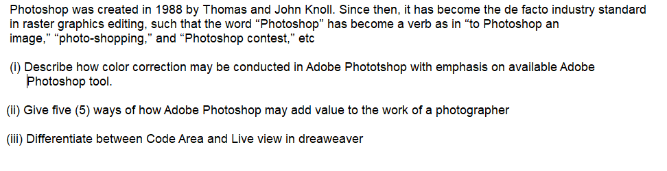 Photoshop was created in 1988 by Thomas and John Knoll. Since then, it has become the de facto industry standard
in raster graphics editing, such that the word "“Photoshop" has become a verb as in "to Photoshop an
image," "photo-shopping," and "Photoshop contest," etc
q."
(i) Describe how color correction may be conducted in Adobe Phototshop with emphasis on available Adobe
Photoshop tool.
(ii) Give five (5) ways of how Adobe Photoshop may add value to the work of a photographer
(iii) Differentiate between Code Area and Live view in dreaweaver
