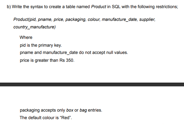 b) Write the syntax to create a table named Product in SQL with the following restrictions;
Product(pid, pname, price, packaging, colour, manufacture_date, supplier,
country_manufacture)
Where
pid is the primary key.
pname and manufacture_date do not accept null values.
price is greater than Rs 350.
packaging accepts only box or bag entries.
The default colour is "Red".
