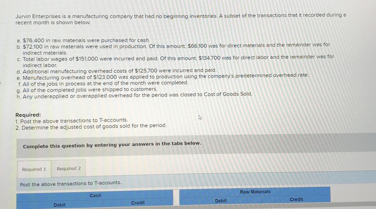 Jurvin Enterprises is a manufacturing company that had no beginning inventories. A subset of the transactions that it recorded during a
recent month is shown below.
a. $76,400 in raw materials were purchased for cash.
b. $72,100 in raw materials were used in production. Of this amount, $66,100 was for direct materials and the remainder was for
indirect materials.
c. Total labor wages of $151,000 were incurred and paid. Of this amount, $134,700 was for direct labor and the remainder was for
indirect labor.
d. Additional manufacturing overhead costs of $125,700 were incurred and paid.
e. Manufacturing overhead of $123,000 was applied to production using the company's predetermined overhead rate.
f. All of the jobs in process at the end of the month were completed.
g. All of the completed jobs were shipped to customers.
h. Any underapplied or overapplied overhead for the period was closed to Cost of Goods Sold.
Required:
1. Post the above transactions to T-accounts.
2. Determine the adjusted cost of goods sold for the period.
Complete this question by entering your answers in the tabs below.
Required 1
Required 2
Post the above transactions to T-accounts.
Debit
Cash
ہے
Credit
Debit
Raw Materials
Credit