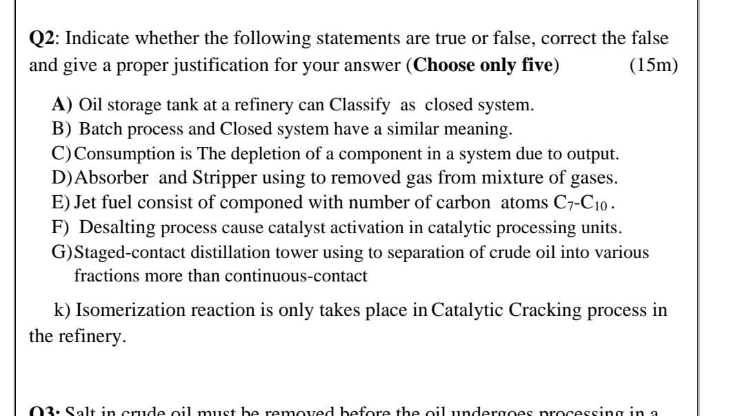 Q2: Indicate whether the following statements are true or false, correct the false
and give a proper justification for your answer (Choose only five)
(15m)
A) Oil storage tank at a refinery can Classify as closed system.
B) Batch process and Closed system have a similar meaning.
C) Consumption is The depletion of a component in a system due to output.
D) Absorber and Stripper using to removed gas from mixture of gases.
E) Jet fuel consist of componed with number of carbon atoms C7-C10.
F) Desalting process cause catalyst activation in catalytic processing units.
G) Staged-contact distillation tower using to separation of crude oil into various
fractions more than continuous-contact
k) Isomerization reaction is only takes place in Catalytic Cracking process in
the refinery.
03. Salt in crude oil must be removed before the oil undergoes processing in a