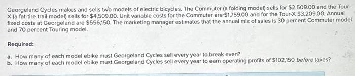 Georgeland Cycles makes and sells two models of electric bicycles. The Commuter (a folding model) sells for $2,509.00 and the Tour-
X (a fat-tire trail model) sells for $4,509.00. Unit variable costs for the Commuter are $1,759.00 and for the Tour-X $3,209.00. Annual
fixed costs at Georgeland are $556,150. The marketing manager estimates that the annual mix of sales is 30 percent Commuter model
and 70 percent Touring model.
Required:
a. How many of each model ebike must Georgeland Cycles sell every year to break even?
b. How many of each model ebike must Georgeland Cycles sell every year to earn operating profits of $102,150 before taxes?