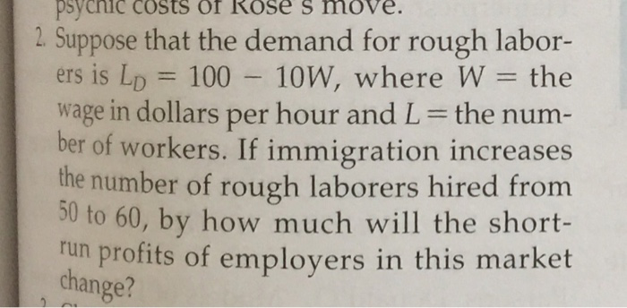 =
psychic costs of Rose s move.
2. Suppose that the demand for rough labor-
ers is LD 100 - 10W, where W = the
wage in dollars per hour and L = the num-
ber of workers. If immigration increases
the number of rough laborers hired from
50 to 60, by how much will the short-
run profits of employers in this market
change?