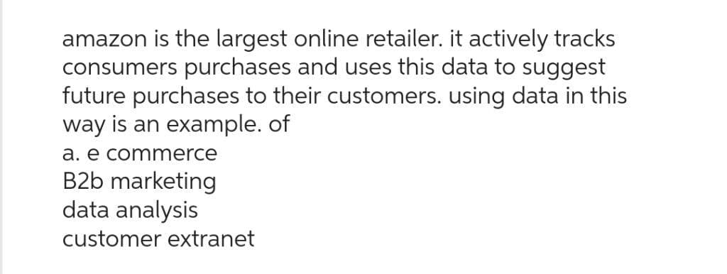 amazon is the largest online retailer. it actively tracks
consumers purchases and uses this data to suggest
future purchases to their customers. using data in this
way is an example. of
a. e commerce
B2b marketing
data analysis
customer extranet