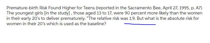 Premature-birth Risk Found Higher for Teens (reported in the Sacramento Bee, April 27, 1995, p. A7)
The youngest girls [in the study], those aged 13 to 17, were 90 percent more likely than the women
in their early 20's to deliver prematurely. "The relative risk was 1.9. But what is the absolute risk for
women in their 20's which is used as the baseline?
