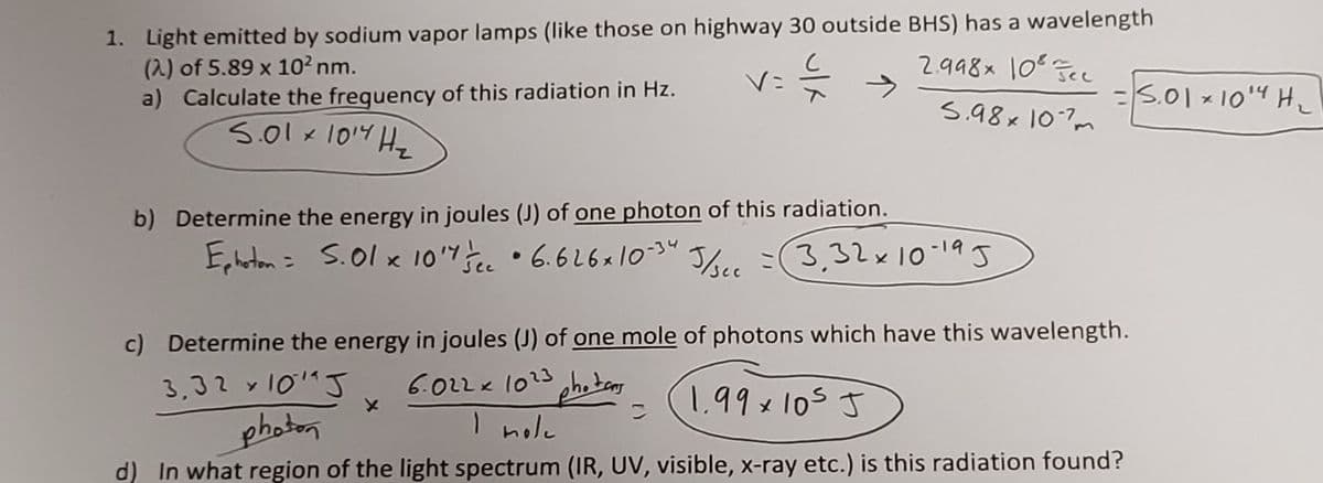 1. Light emitted by sodium vapor lamps (like those on highway 30 outside BHS) has a wavelength
(2) of 5.89 x 102 nm.
a) Calculate the frequency of this radiation in Hz.
2.998x 10e
V=
s.01 ×104 H_
s.98x 107m
5.01x1014 Ha
b) Determine the energy in joules (J) of one photon of this radiation.
E,harton = S.01 x 107 •6.616x10-30
Jbee =(3,32×1019J
c) Determine the energy in joules (J) of one mole of photons which have this wavelength.
6.022x 1023 ohotans
I nole
3,32 y101"J
1.99x105 J
photorn
d) In what region of the light spectrum (IR, UV, visible, x-ray etc.) is this radiation found?
