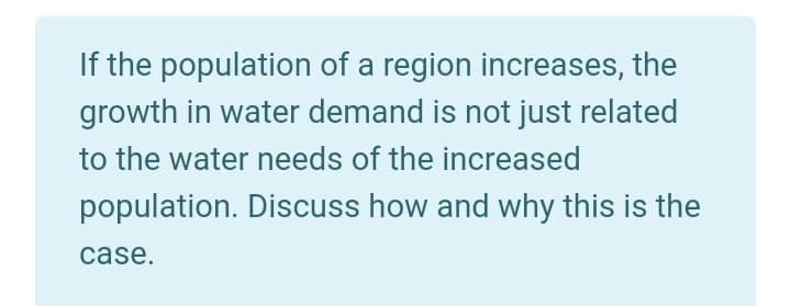 If the population of a region increases, the
growth in water demand is not just related
to the water needs of the increased
population. Discuss how and why this is the
case.
