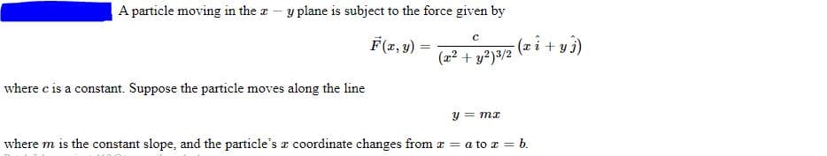 A particle moving in the
y plane is subject to the force given by
where c is a constant. Suppose the particle moves along the line
C
F(x, y) =
-(x i + y j)
(x² + y²)3/2
y = mx
where m is the constant slope, and the particle's a coordinate changes from x = a to x = b.