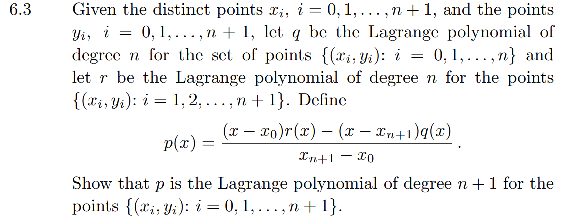 6.3
Yi,
Given the distinct points xi, i = 0, 1, . . . , n + 1, and the points
i = 0, 1,..., n + 1, let q be the Lagrange polynomial of
degreen for the set of points {(xi, Yi): i 0, 1, ... , ,n} and
let r be the Lagrange polynomial of degree n for the points
{(xi, Yi): i = 1, 2, ..., n +1}. Define
=
p(x) =
(x − xo)r(x) - (x − xn+1)q(x)
Xn+1
xo
-
Show that p is the Lagrange polynomial of degree n + 1 for the
points {(x, y): i = 0, 1,..., n +1}.