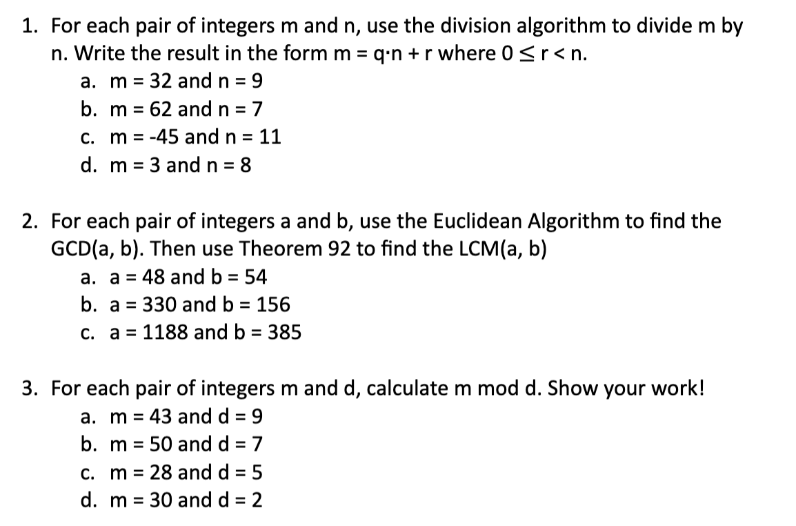 1. For each pair of integers m and n, use the division algorithm to divide m by
n. Write the result in the form m = q⋅n + r where 0 < r < n.
a. m = 32 and n = 9
b. m 62 and n = 7
=
c. m -45 and n = 11
d. m
3 and n = 8
2. For each pair of integers a and b, use the Euclidean Algorithm to find the
GCD(a, b). Then use Theorem 92 to find the LCM(a, b)
a. a = 48 and b = 54
b. a = 330 and b = 156
c. a=1188 and b = 385
3. For each pair of integers m and d, calculate m mod d. Show your work!
a. m 43 and d = 9
b. m 50 and d = 7
c. m 28 and d = 5
d. m = 30 and d = 2