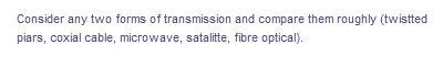 Consider any two forms of transmission and compare them roughly (twistted
piars, coxial cable, microwave, satalitte, fibre optical).