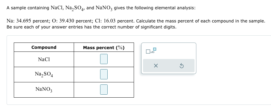 A sample containing NaCl, Na₂SO4, and NaNO3 gives the following elemental analysis:
Na: 34.695 percent; O: 39.430 percent; Cl: 16.03 percent. Calculate the mass percent of each compound in the sample.
Be sure each of your answer entries has the correct number of significant digits.
Compound
NaCl
Na₂SO4
NaNO3
Mass percent (%)
x10
X
5