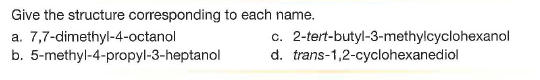 Give the structure corresponding to each name.
a. 7,7-dimethyl-4-octanol
b. 5-methyl-4-propyl-3-heptanol
c. 2-tert-butyl-3-methylcyclohexanol
d. trans-1,2-cyclohexanediol
