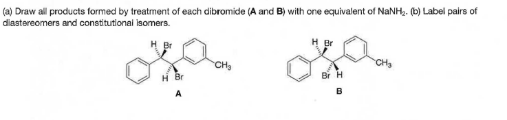 (a) Draw all products formed by treatment of each dibromide (A and B) with one equivalent of NaNH2. (b) Label pairs of
diastereomers and constitutional isomers.
H Br
H Br
CH3
CH3
Br H
H Br
A
