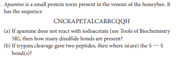 . Apamine is a small protein toxin present in the venom of the honeybee. It
has the sequence
CNCKAPETALCARRCQQH
(a) If apamine does not react with iodoacetate (see Tools of Biochemistry
5B), then how many disulfide bonds are present?
(b) If trypsin cleavage gave two peptides, then where is(are) the S-S
bond(s)?
