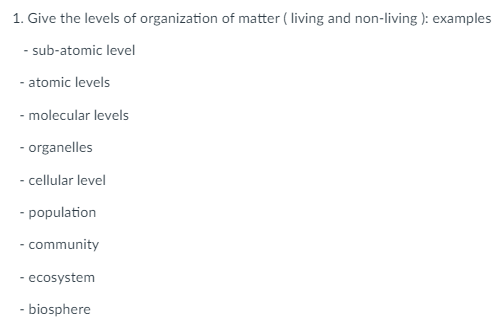 1. Give the levels of organization of matter (living and non-living ): examples
- sub-atomic level
- atomic levels
- molecular levels
- organelles
- cellular level
- population
- community
- ecosystem
- biosphere
