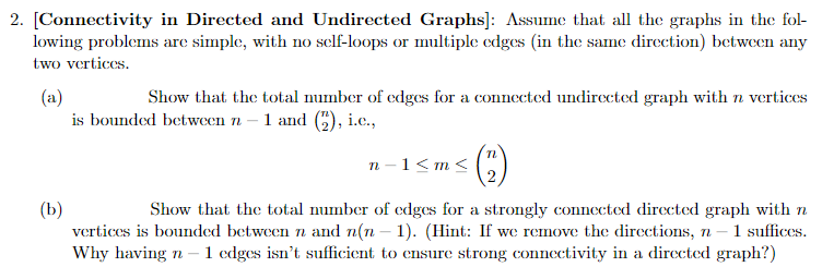 2. [Connectivity in Directed and Undirected Graphs]: Assume that all the graphs in the fol-
lowing problems are simple, with no self-loops or multiple edges (in the same direction) between any
two vertices.
(a)
Show that the total number of edges for a connected undirected graph with n vertices
is bounded between n - 1 and (2), i.c.,
(b)
n-1<m<
n
Show that the total number of edges for a strongly connected directed graph with n
vertices is bounded between n and n(n − 1). (Hint: If we remove the directions, n-1 suffices.
Why having n - 1 edges isn't sufficient to ensure strong connectivity in a directed graph?)