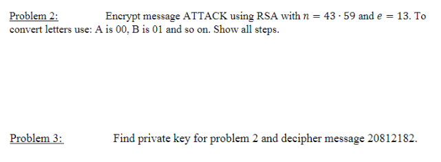 Problem 2:
Encrypt message ATTACK using RSA with n = 43.59 and e
convert letters use: A is 00, B is 01 and so on. Show all steps.
Problem 3:
= 13. To
Find private key for problem 2 and decipher message 20812182.