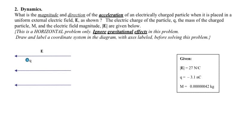 2. Dynamics.
What is the magnitude and direction of the acceleration of an electrically charged particle when it is placed in a
uniform external electric field, E, as shown ? The electric charge of the particle, q, the mass of the charged
particle, M, and the electric field magnitude, |E| are given below.
{This is a HORIZONTAL problem only. Ignore gravitational effects in this problem.
Draw and label a coordinate system in the diagram, with axes labeled, before solving this problem.}
E
Given:
by
JE| = 27 N/C
q= - 3.1 nC
M = 0.00000042 kg
