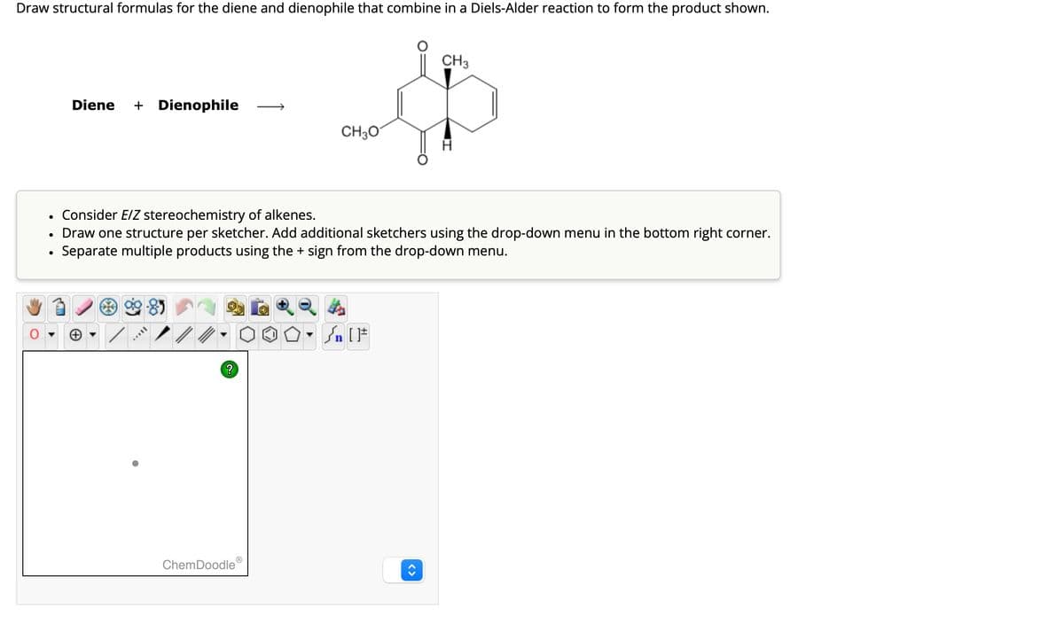 Draw structural formulas for the diene and dienophile that combine in a Diels-Alder reaction to form the product shown.
Diene + Dienophile
CH3O
CH3
•
Consider E/Z stereochemistry of alkenes.
•
•
Draw one structure per sketcher. Add additional sketchers using the drop-down menu in the bottom right corner.
Separate multiple products using the + sign from the drop-down menu.
Θ
?
ChemDoodleⓇ
<>