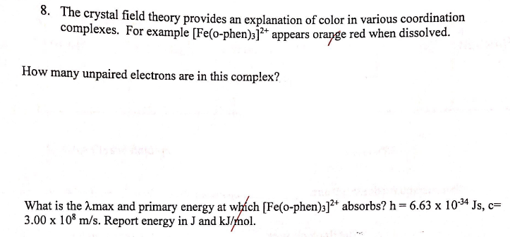 8. The crystal field theory provides an explanation of color in various coordination
complexes. For example [Fe(o-phen)]²+ appears orange red when dissolved.
How many unpaired electrons are in this complex?
What is the max and primary energy at which [Fe(o-phen)3]2+ absorbs? h = 6.63 x 10-34 Js, c=
3.00 x 108 m/s. Report energy in J and kJ/mol.