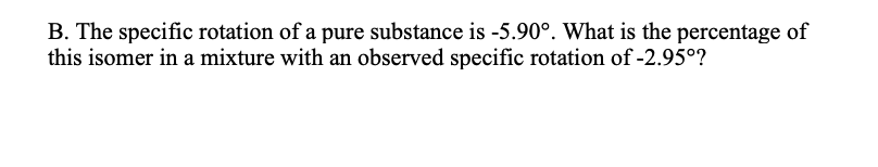B. The specific rotation of a pure substance is -5.90°. What is the percentage of
this isomer in a mixture with an observed specific rotation of -2.95°?
