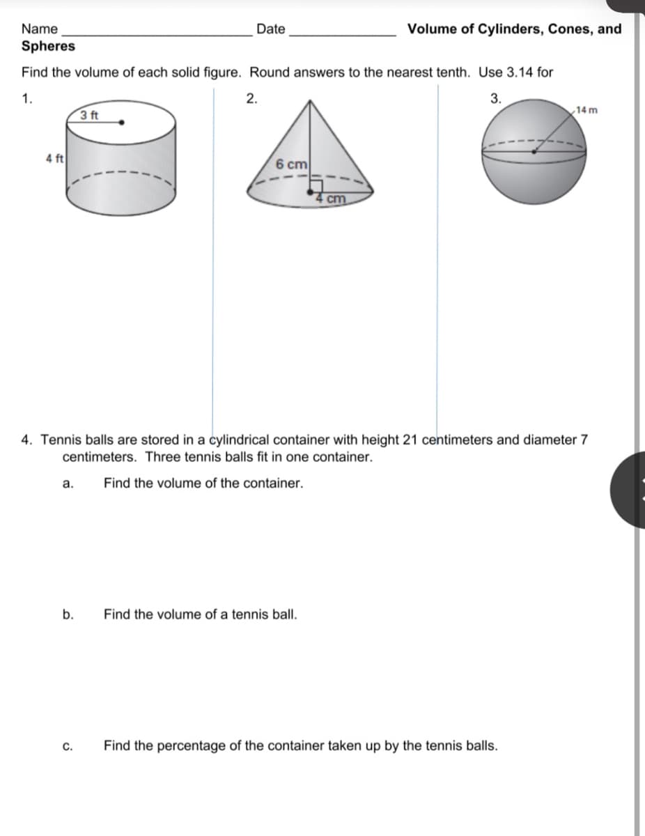 Name
Date
Volume of Cylinders, Cones, and
Spheres
Find the volume of each solid figure. Round answers to the nearest tenth. Use 3.14 for
1.
2.
3.
,14 m
3 ft
4 ft
6 cm
cm
4. Tennis balls are stored in a cylindrical container with height 21 centimeters and diameter 7
centimeters. Three tennis balls fit in one container.
а.
Find the volume of the container.
b.
Find the volume of a tennis ball.
C.
Find the percentage of the container taken up by the tennis balls.
