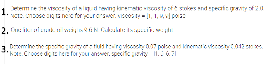 Determine the viscosity of a liquid having kinematic viscosity of 6 stokes and specific gravity of 2.0.
1.
Note: Choose digits here for your answer: viscosity = [1, 1, 9, 9] poise
2. One liter of crude oil weighs 9.6 N. Calculate its specific weight.
3.
Determine the specific gravity of a fluid having viscosity 0.07 poise and kinematic viscosity 0.042 stokes.
'Note: Choose digits here for your answer: specific gravity = [1, 6, 6, 7]
